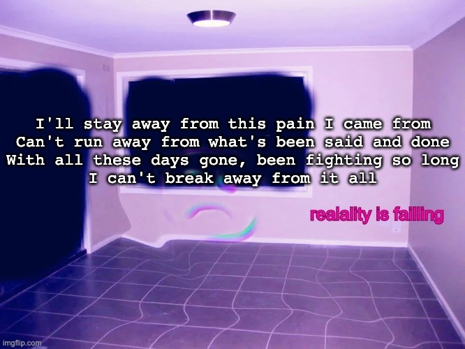 reality is failing | I'll stay away from this pain I came from
Can't run away from what's been said and done

With all these days gone, been fighting so long
I can't break away from it all | image tagged in reality is failing | made w/ Imgflip meme maker