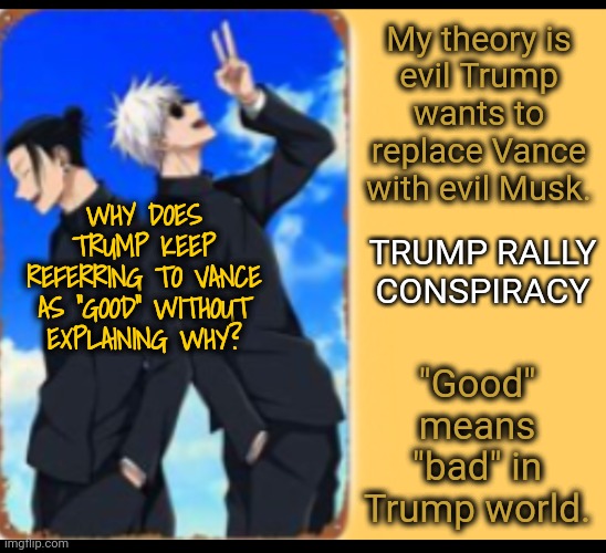 Should Someone Warn Vance? | My theory is
evil Trump
wants to replace Vance with evil Musk. WHY DOES TRUMP KEEP REFERRING TO VANCE AS "GOOD" WITHOUT EXPLAINING WHY? TRUMP RALLY CONSPIRACY; "Good" means "bad" in Trump world. | image tagged in just like that,trump rally,good vs evil,dnc,msnbc | made w/ Imgflip meme maker