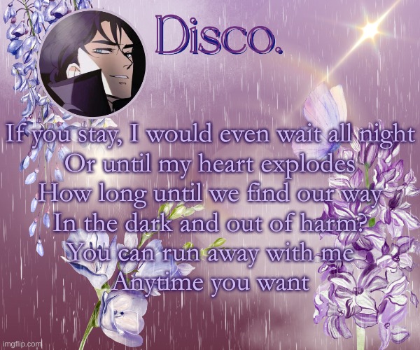 best song in danger days imo | If you stay, I would even wait all night
Or until my heart explodes
How long until we find our way
In the dark and out of harm?
You can run away with me
Anytime you want | image tagged in disco's purple template | made w/ Imgflip meme maker