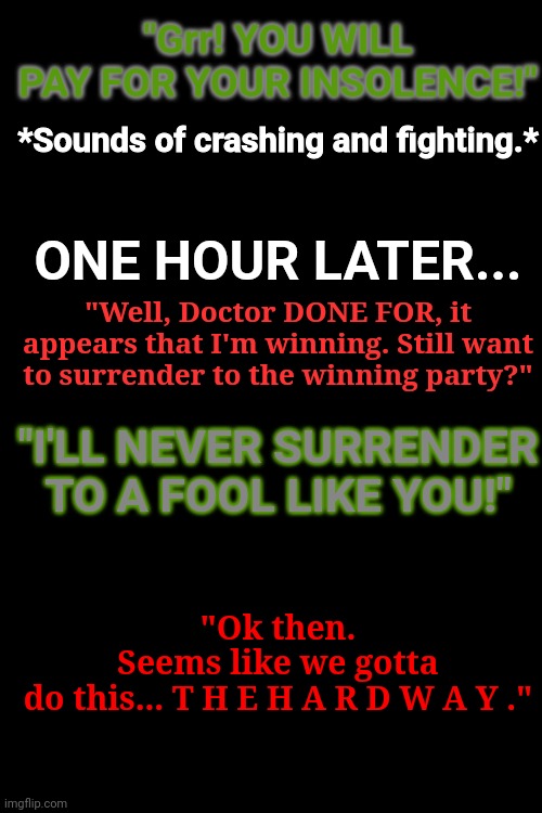 Part II - The Final Battle Begins | "Grr! YOU WILL PAY FOR YOUR INSOLENCE!"; *Sounds of crashing and fighting.*; ONE HOUR LATER... "Well, Doctor DONE FOR, it appears that I'm winning. Still want to surrender to the winning party?"; "I'LL NEVER SURRENDER TO A FOOL LIKE YOU!"; "Ok then. Seems like we gotta do this... T H E H A R D W A Y ." | made w/ Imgflip meme maker