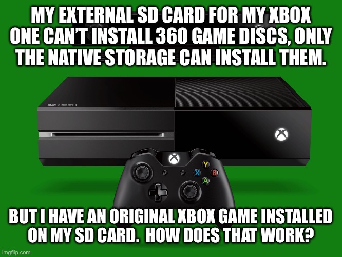 Xbox one | MY EXTERNAL SD CARD FOR MY XBOX ONE CAN’T INSTALL 360 GAME DISCS, ONLY
THE NATIVE STORAGE CAN INSTALL THEM. BUT I HAVE AN ORIGINAL XBOX GAME INSTALLED
ON MY SD CARD.  HOW DOES THAT WORK? | image tagged in xbox one | made w/ Imgflip meme maker