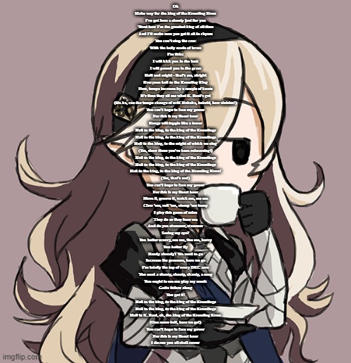 Corrin sipping tea | Oh
Make way for the king of the Kremling Krew
I've got here a shanty just for you
'Bout how I'm the greatest king of all time
And I'll make sure you get it all in rhyme

You can't stop the croc
With the belly made of brass
I'm thicc
I will kick you in the butt
I will pound you in the grass

Heft and might - that's me, alright
Everyone hail to the Kremling King
Now, tempo increase by a couple of knots
It's time they all see what K. Rool's got

(Ha ha, cue the tempo change of evil! Hahaha, behold, how sinister!)

You can't hope to face my power
For this is my finest hour
Kongs will topple like a tower

Hail to the king, to the king of the Kremlings
Hail to the king, to the king of the Kremlings
Hail to the king, to the might of which we sing
(Yes, show them you've been rehearsing!)
Hail to the king, to the king of the Kremlings
Hail to the king, to the king of the Kremlings
Hail to the king, to the king of the Kremling Krew!
(Yes, that's me!)

You can't hope to face my power
For this is my finest hour

Move it, groove it, watch me, see me
Claw 'em, roll 'em, stomp 'em teeny
I play this game of mine
They do as they hear me
And do you stammer, stammer
Seeing my eye?
You better scurry, see me, flee me, hurry
You better fly

Ready already? We need to go
Increase the pressure, here we go
I'm totally the top of every DKC now
You need a shanty, shanty, shanty, a song
You ought to see me play my music
Gotta follow along
You got it!


Hail to the king, to the king of the Kremlings
Hail to the king, to the king of the Kremlings
Hail to K. Rool, oh, the king of the Kremling Krew
(One more belt, here we go!)

You can't hope to face my power
For this is my finest hour
I decree you all shall cower | image tagged in corrin sipping tea | made w/ Imgflip meme maker