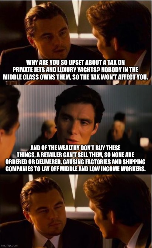 Inception Meme | WHY ARE YOU SO UPSET ABOUT A TAX ON PRIVATE JETS AND LUXURY YACHTS? NOBODY IN THE MIDDLE CLASS OWNS THEM, SO THE TAX WON’T AFFECT YOU. AND OF THE WEALTHY DON’T BUY THESE THINGS, A RETAILER CAN’T SELL THEM, SO NONE ARE ORDERED OR DELIVERED, CAUSING FACTORIES AND SHIPPING COMPANIES TO LAY OFF MIDDLE AND LOW INCOME WORKERS. | image tagged in memes,inception | made w/ Imgflip meme maker