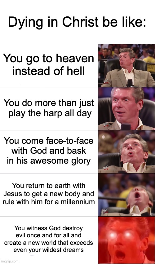 Vince McMahon 5 tier | Dying in Christ be like:; You go to heaven instead of hell; You do more than just  play the harp all day; You come face-to-face with God and bask  in his awesome glory; You return to earth with Jesus to get a new body and rule with him for a millennium; You witness God destroy evil once and for all and create a new world that exceeds    even your wildest dreams | image tagged in vince mcmahon 5 tier | made w/ Imgflip meme maker