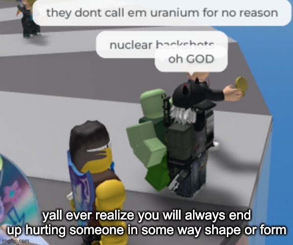 nuclear backshots | yall ever realize you will always end up hurting someone in some way shape or form | image tagged in nuclear backshots | made w/ Imgflip meme maker