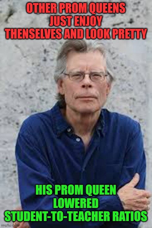 The 50th Anniversary of His First Book | OTHER PROM QUEENS JUST ENJOY THENSELVES AND LOOK PRETTY; HIS PROM QUEEN LOWERED STUDENT-TO-TEACHER RATIOS | image tagged in stephen king,prom queen,carrie white,carrie,meme,dark humor | made w/ Imgflip meme maker