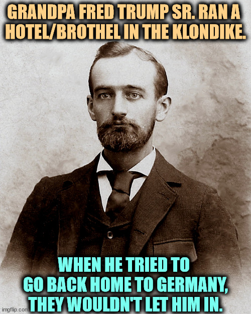 Fred Trump Sr. ran a hotel/brothel in the Klondike. White trash. | GRANDPA FRED TRUMP SR. RAN A 

HOTEL/BROTHEL IN THE KLONDIKE. WHEN HE TRIED TO 
GO BACK HOME TO GERMANY, THEY WOULDN'T LET HIM IN. | image tagged in fred trump sr ran a hotel/brothel in the klondike,trump,white trash | made w/ Imgflip meme maker