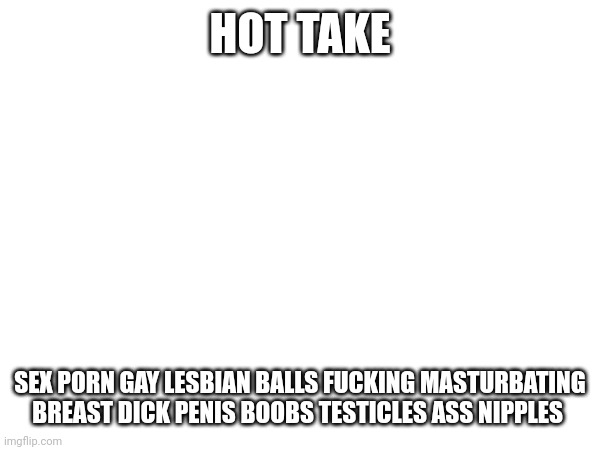 HOT TAKE; SEX PORN GAY LESBIAN BALLS FUCKING MASTURBATING BREAST DICK PENIS BOOBS TESTICLES ASS NIPPLES | made w/ Imgflip meme maker