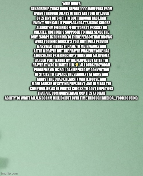 A prayer then a solution revealed for America | YOUR UNDER CENSORSHIP, THOSE BORN BEFORE 1990 HAVE EDGE FROM LIVING THROUGH EVENTS OTHERS ARE TOLD BY LOVED ONES TINY BITS OF INFO BUT THROUGH GAS LIGHT I WON'T EVEN CALL IT PROPAGANDA IT'S USING COLORS ,ALGORITHM FEEDING OFF BUTTONS IT PRESSES OR CREATES. NOTHING IS SUPPOSED TO MAKE SENSE THE ONLY ESCAPE IS RUNNING TO THERE PERSON THAT KNOWS WHAT YOU NEED MOST,IT'S YOU. BUT I WILL PROVIDE A ANSWER HIDDEN IT CAME TO ME IN WAVES AND AFTER A PRAYER BUT THE PRAYER WAS EVERYONE HAS A HOUSE AND FREE GROCERY STORES AND ALL GIVEN A GARDEN PLOT TENDED BY THE PEOPLE BUT AFTER THE PRAYER IT WAS A LIGHT BULB 💡  ALL OURS PHSYCICAL PROBLEMS ON US SOIL CAN BE FIXED BY CONVENTION OF STATES TO REPLACE THE SEARGENT AT ARMS AND ARREST THE CRACK HEADS IN WHITE HOUSE, AND ELDER ABUSER OF SITTING PRESIDENT ,AND REPLACE THE COMPTROLLER AS HE WRITES CHECKS TO GOVT EMPLOYEES THAT ARE COMMUNIST,MANY CCP TIES AND HAD ABILITY TO WRITE ALL U.S BORN 5 MILLION BUT OVER TIME THROUGH MEDICAL, FOOD,HOUSING | image tagged in deep thought,looking for solution,ivoteforyou,yeah this is big brain time,americaneedspayandhousing | made w/ Imgflip meme maker