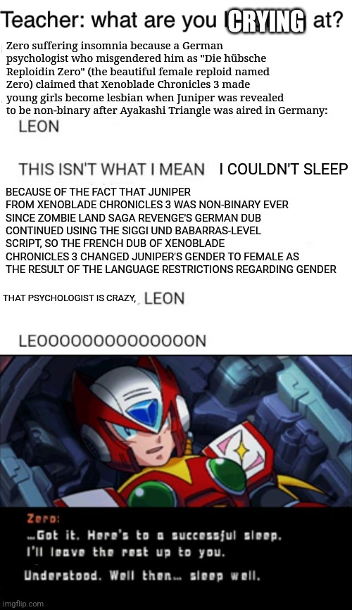 CRYING; Zero suffering insomnia because a German psychologist who misgendered him as "Die hübsche Reploidin Zero" (the beautiful female reploid named Zero) claimed that Xenoblade Chronicles 3 made young girls become lesbian when Juniper was revealed to be non-binary after Ayakashi Triangle was aired in Germany:; I COULDN'T SLEEP; BECAUSE OF THE FACT THAT JUNIPER FROM XENOBLADE CHRONICLES 3 WAS NON-BINARY EVER SINCE ZOMBIE LAND SAGA REVENGE'S GERMAN DUB CONTINUED USING THE SIGGI UND BABARRAS-LEVEL SCRIPT, SO THE FRENCH DUB OF XENOBLADE CHRONICLES 3 CHANGED JUNIPER'S GENDER TO FEMALE AS THE RESULT OF THE LANGUAGE RESTRICTIONS REGARDING GENDER; THAT PSYCHOLOGIST IS CRAZY, | image tagged in teacher what are you laughing at,xenoblade chronicles,ayakashi triangle,insomnia,megaman x,gender | made w/ Imgflip meme maker