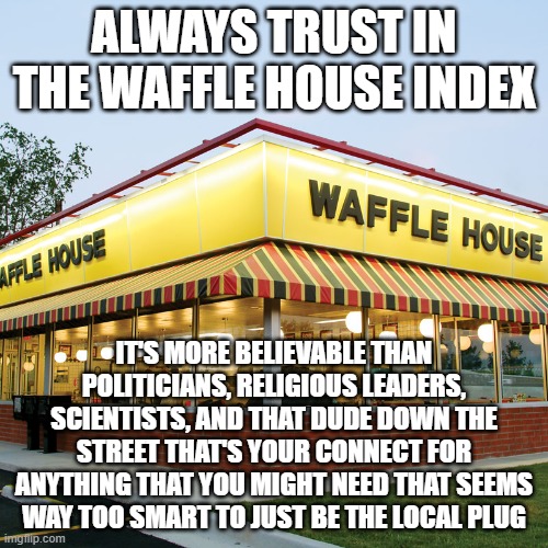 Trust The Waffle House Index | ALWAYS TRUST IN THE WAFFLE HOUSE INDEX; IT'S MORE BELIEVABLE THAN POLITICIANS, RELIGIOUS LEADERS, SCIENTISTS, AND THAT DUDE DOWN THE STREET THAT'S YOUR CONNECT FOR ANYTHING THAT YOU MIGHT NEED THAT SEEMS WAY TOO SMART TO JUST BE THE LOCAL PLUG | image tagged in waffle house | made w/ Imgflip meme maker