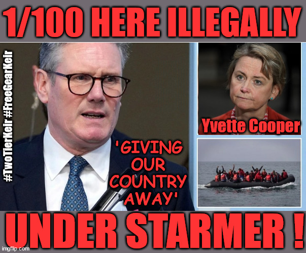 1 in every 100 here illegally - stop the boats - #TwoTierGear #FreeGearKeir | 1/100 HERE ILLEGALLY; NEVA 4GET 2024; LORD WAHEED ALLI; AMNESTY FOR ALL ILLEGALS; SIR KEIR STARMER MP; MUSLIM VOTES MATTER; BLOOD ON STARMERS HANDS? BURNHAM; TAXI FOR RAYNER ? #RR4PM;100'S MORE TAX COLLECTORS; HIGHER TAXES UNDER LABOUR; WE'RE COMING FOR YOU; LABOUR PLEDGES TO CLAMP DOWN ON TAX DODGERS; HIGHER TAXES UNDER LABOUR; RACHEL REEVES ANGELA RAYNER BOVVERED? HIGHER TAXES UNDER LABOUR; RISKS OF VOTING LABOUR; * EU RE ENTRY? * MASS IMMIGRATION? * BUILD ON GREENBELT? * RAYNER AS OUR PM? * ULEZ 20 MPH FINES?* HIGHER TAXES? * UK FLAG CHANGE? * MUSLIM TAKEOVER? * END OF CHRISTIANITY? * ECONOMIC COLLAPSE? TRIPLE LOCK' ANNELIESE DODDS RWANDA PLAN QUID PRO QUO UK NOT TAKING ITS FAIR SHARE, EU EXCHANGE DEAL = PEOPLE TRAFFICKING !!! STARMER TO BETRAY BRITAIN, #BURDEN SHARING #IMMIGRATION #STARMEROUT #LABOUR #WEARECORBYN #KEIRSTARMER #DIANEABBOTT #MCDONNELL #CULTOFCORBYN #LABOURISDEAD #LABOURRACISM #SOCIALISTSUNDAY #NEVERVOTELABOUR #SOCIALISTANYDAY #ANTISEMITISM #SAVILE #SAVILEGATE #PAEDO #WORBOYS #GROOMINGGANGS #PAEDOPHILE #ILLEGALIMMIGRATION #INVASION #STARMERISWRONG #SIRSOFTIE #SIRSOFTY #BLAIR #STEROIDS AKA KEITH ABBOTT #TWOTIERKEIR; BUT THEY; VOTED STARMER ! #TWOTIERKEIR; #TWOTIERKEIR; YVETTE COOPER; BLOOD ON THE HANDS OF YVETTE COOPER & STARMER; #2NDGEARKEIR; STARMER 'SURRENDER' TO THE EU? 4 DAY WEEK; BLACK HOLE; 6PM FRI; #TWOTIERKEIR; #STARMEROUT; TWO HOMES RAYNER; PULLING UP LADDER FROM WORKING PEOPLE STARMER TO SCRAP THATCHERS 'RIGHT TO BUY' SCHEME? WINTER FUEL PAYMENTS? THE; GRIFTERS; HEY - WHERE'S OUR FREE STUFF? CAP'T HYPOCRITE PENSIONERS TO FREEZE #TWOTIERKEIR; HYPOCRITE RAYNER TO SCRAP 'RIGHT TO BUY'? HOUSE ILLEGAL MIGRANTS ??? SMASH GANGS; BAN SMOKING; NEVER, EVER; HOW DOES STARMER NEGATE UK LAW? LAWLESS BRITAIN !!! 'ILLEGAL' = 'IRREGULAR'; UNDER STARMER'S; 'ILLEGAL' V 'IRREGULAR'; SO MUCH FOR BREXIT, FAST-TRACKING RIOTERS, #TWOTIERKEIR; ELECTION PLEDGE STARMER LIED TO US !!! SIR KEIR RODNEY STARMER; #TRIPLELOCK; SMEG HEAD CONCEDES; TITCHY STARMER; 'PUTTING COUNTRY FIRST'; PARTY SECOND; ON TOP OF THE £480M ALREADY GIVEN TO FRANCE TO 'STOP THE BOATS';LABOUR PLEDGE 'URBAN CENTRES' TO HELP HOUSE 'OUR FAIR SHARE' OF OUR NEW MIGRANT FRIENDS; NEW HOME FOR OUR NEW IMMIGRANT FRIENDS !!! THE ONLY WAY TO KEEP THE ILLEGAL IMMIGRANTS IN THE UK; CITIZENSHIP FOR ALL, COVER WITH A LIE! 'SMASH THE GANGS'; LABOUR AXE PENSIONERS WINTER FUEL PAYMENTS; #TwoTierKeir #FreeGearKeir; Yvette Cooper; 'GIVING 
OUR 
COUNTRY 
AWAY'; UNDER STARMER ! | image tagged in stop boats rwanda,illegal immigration,palestine hamas muslim vote,starmerout twotierkeir,laboutout freegearkeir,labourisdead | made w/ Imgflip meme maker