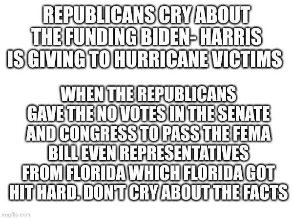 Don't cry about facts | REPUBLICANS CRY ABOUT THE FUNDING BIDEN- HARRIS IS GIVING TO HURRICANE VICTIMS; WHEN THE REPUBLICANS GAVE THE NO VOTES IN THE SENATE AND CONGRESS TO PASS THE FEMA BILL EVEN REPRESENTATIVES FROM FLORIDA WHICH FLORIDA GOT HIT HARD. DON'T CRY ABOUT THE FACTS | image tagged in clown car republicans | made w/ Imgflip meme maker