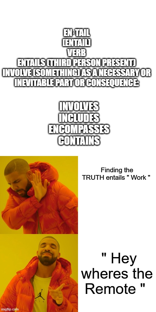 LAZY Americans prefer others telling them what to think. | EN·TAIL
[ENTAIL]
VERB
ENTAILS (THIRD PERSON PRESENT)
INVOLVE (SOMETHING) AS A NECESSARY OR INEVITABLE PART OR CONSEQUENCE:; INVOLVES
INCLUDES
ENCOMPASSES
CONTAINS; Finding the TRUTH entails " Work "; " Hey wheres the Remote " | image tagged in memes,blank transparent square,drake hotline bling | made w/ Imgflip meme maker