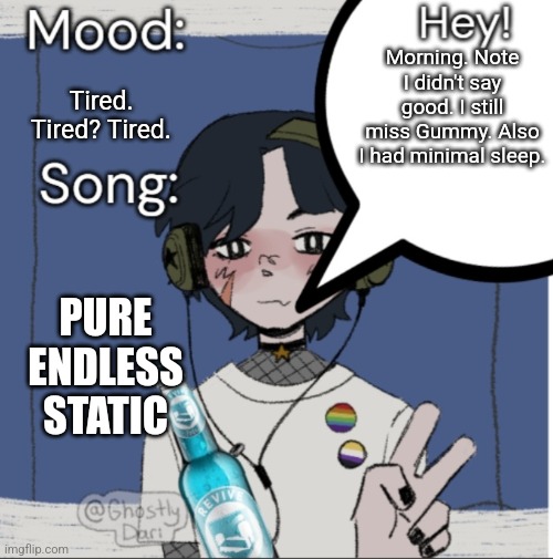 I'm not sure when I last had static on my hand. | Morning. Note I didn't say good. I still miss Gummy. Also I had minimal sleep. Tired. Tired? Tired. PURE ENDLESS STATIC | image tagged in adelaideaux temp mk iii | made w/ Imgflip meme maker