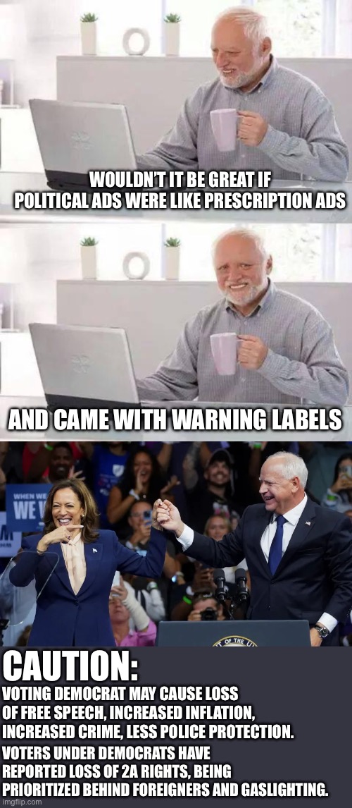 Truth in advertising. | WOULDN’T IT BE GREAT IF POLITICAL ADS WERE LIKE PRESCRIPTION ADS; AND CAME WITH WARNING LABELS; CAUTION:; VOTING DEMOCRAT MAY CAUSE LOSS OF FREE SPEECH, INCREASED INFLATION, INCREASED CRIME, LESS POLICE PROTECTION. VOTERS UNDER DEMOCRATS HAVE REPORTED LOSS OF 2A RIGHTS, BEING PRIORITIZED BEHIND FOREIGNERS AND GASLIGHTING. | image tagged in memes,hide the pain harold,kamala harris with tim walz | made w/ Imgflip meme maker