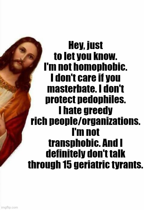 True Jesus | Hey, just to let you know. I'm not homophobic. I don't care if you masterbate. I don't protect pedophiles. I hate greedy rich people/organizations. I'm not transphobic. And I definitely don't talk through 15 geriatric tyrants. | image tagged in jesus watcha doin | made w/ Imgflip meme maker