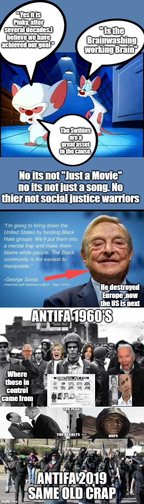 I know its very complicated to sort thru, thats why they are so succesful."Just another conspiracy Movie " | " Yes it is Pinky, after several decades.I believe we have achieved our goal "; " Is the Brainwashing working Brain"; The Swifties are a great asset to the cause. No its not "Just a Movie" no its not just a song. No thier not social justice warriors; He destroyed Europe ,now the US is next; Where those in control came from | image tagged in pinky and the brain monday | made w/ Imgflip meme maker