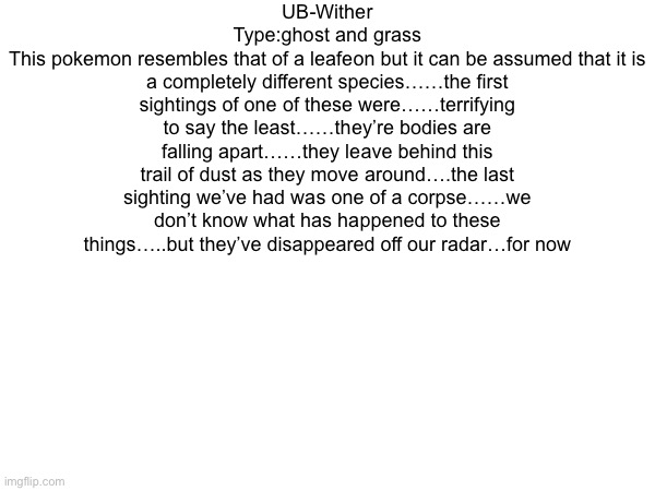 Making some dark dex entries off of some stuff I wanted to see made like UB-wither | UB-Wither
Type:ghost and grass
This pokemon resembles that of a leafeon but it can be assumed that it is a completely different species……the first sightings of one of these were……terrifying to say the least……they’re bodies are falling apart……they leave behind this trail of dust as they move around….the last sighting we’ve had was one of a corpse……we don’t know what has happened to these things…..but they’ve disappeared off our radar…for now | made w/ Imgflip meme maker