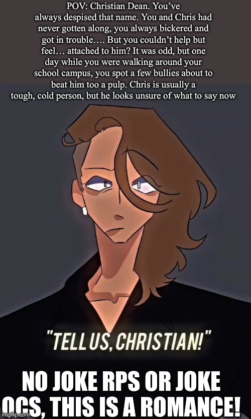 That one oc that’s just a LIIIITTLE too hot- | POV: Christian Dean. You’ve always despised that name. You and Chris had never gotten along, you always bickered and got in trouble…. But you couldn’t help but feel… attached to him? It was odd, but one day while you were walking around your school campus, you spot a few bullies about to beat him too a pulp. Chris is usually a tough, cold person, but he looks unsure of what to say now; NO JOKE RPS OR JOKE OCS, THIS IS A ROMANCE! | image tagged in idk | made w/ Imgflip meme maker