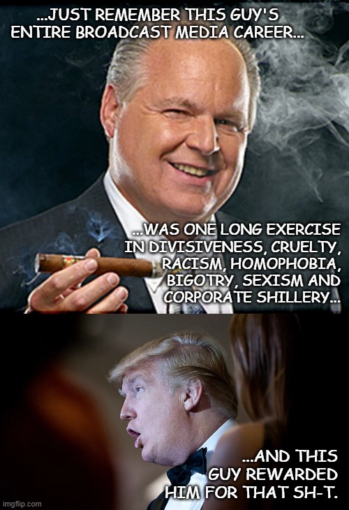 When you step into the voting booth in a few weeks... | ...JUST REMEMBER THIS GUY'S ENTIRE BROADCAST MEDIA CAREER... ...WAS ONE LONG EXERCISE
IN DIVISIVENESS, CRUELTY,
RACISM, HOMOPHOBIA,
BIGOTRY, SEXISM AND
CORPORATE SHILLERY... ...AND THIS GUY REWARDED HIM FOR THAT SH-T. | image tagged in rush limbaugh smoking cigar,trump derp,trump unfit unqualified dangerous,microcephaloid | made w/ Imgflip meme maker