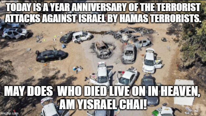 Its already a year, but now terrorist organizations are falling, and the Iranian regime has a decade left, max | TODAY IS A YEAR ANNIVERSARY OF THE TERRORIST ATTACKS AGAINST ISRAEL BY HAMAS TERRORISTS. MAY DOES  WHO DIED LIVE ON IN HEAVEN, 
AM YISRAEL CHAI! | image tagged in israel,palestine,terrorist,attack | made w/ Imgflip meme maker