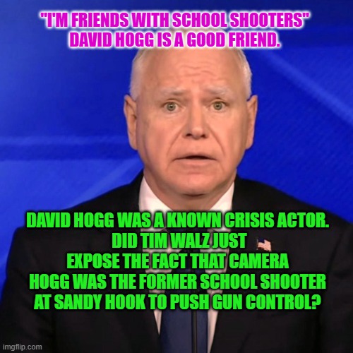 Tim Walz Debate 2024 | "I'M FRIENDS WITH SCHOOL SHOOTERS"
DAVID HOGG IS A GOOD FRIEND. DAVID HOGG WAS A KNOWN CRISIS ACTOR.
 DID TIM WALZ JUST EXPOSE THE FACT THAT CAMERA HOGG WAS THE FORMER SCHOOL SHOOTER AT SANDY HOOK TO PUSH GUN CONTROL? | image tagged in tim walz debate 2024 | made w/ Imgflip meme maker