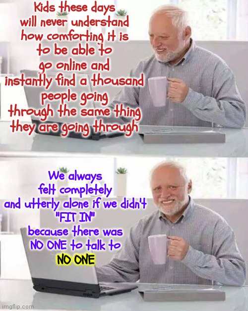 They Made Us Feel Broken When In Fact *** It Was ALWAYS Them That Was Broken!  You Are Perfect Just EXACTLY The Way You Are!!! | Kids these days will never understand how comforting it is; to be able to go online and instantly find a thousand people going through the same thing they are going through; We always felt completely
and utterly alone if we didn't
"FIT IN"
because there was
NO ONE to talk to
NO ONE; NO ONE | image tagged in memes,hide the pain harold,alone,confusion is nothing new,youth,fear | made w/ Imgflip meme maker