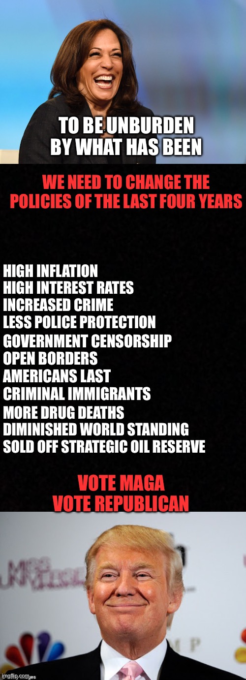 Let’s be unburdened by the destructive Biden-Harris agenda of the last four years. Vote MAGA! | TO BE UNBURDEN BY WHAT HAS BEEN; WE NEED TO CHANGE THE POLICIES OF THE LAST FOUR YEARS; HIGH INFLATION
HIGH INTEREST RATES 
INCREASED CRIME
LESS POLICE PROTECTION; GOVERNMENT CENSORSHIP
OPEN BORDERS
AMERICANS LAST
CRIMINAL IMMIGRANTS; MORE DRUG DEATHS
DIMINISHED WORLD STANDING
SOLD OFF STRATEGIC OIL RESERVE; VOTE MAGA
VOTE REPUBLICAN | image tagged in kamala harris laughing,donald trump approves,unburdened,last four years,policies | made w/ Imgflip meme maker