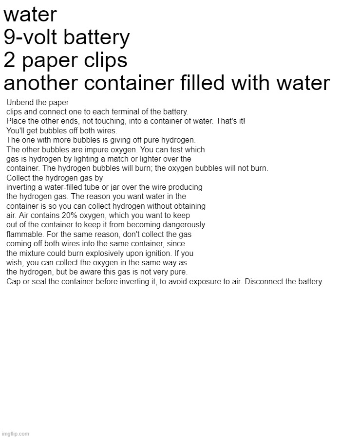 Now you can recreate the Hindenburg at home | water
9-volt battery
2 paper clips
another container filled with water; Unbend the paper clips and connect one to each terminal of the battery.
Place the other ends, not touching, into a container of water. That's it!
You'll get bubbles off both wires. The one with more bubbles is giving off pure hydrogen. The other bubbles are impure oxygen. You can test which gas is hydrogen by lighting a match or lighter over the container. The hydrogen bubbles will burn; the oxygen bubbles will not burn.
Collect the hydrogen gas by inverting a water-filled tube or jar over the wire producing the hydrogen gas. The reason you want water in the container is so you can collect hydrogen without obtaining air. Air contains 20% oxygen, which you want to keep out of the container to keep it from becoming dangerously flammable. For the same reason, don't collect the gas coming off both wires into the same container, since the mixture could burn explosively upon ignition. If you wish, you can collect the oxygen in the same way as the hydrogen, but be aware this gas is not very pure.
Cap or seal the container before inverting it, to avoid exposure to air. Disconnect the battery. | made w/ Imgflip meme maker