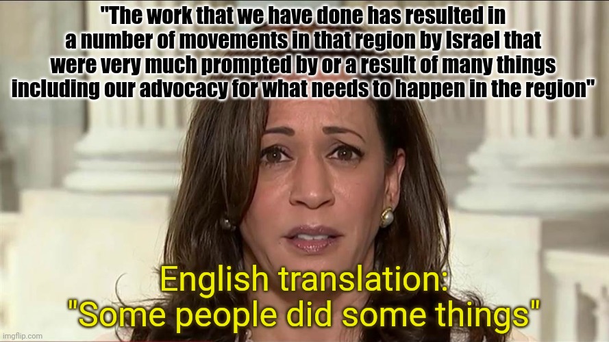 Kakala | "The work that we have done has resulted in a number of movements in that region by Israel that were very much prompted by or a result of many things including our advocacy for what needs to happen in the region"; English translation: "Some people did some things" | image tagged in kamala harris | made w/ Imgflip meme maker