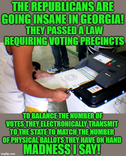 Madness I say | THE REPUBLICANS ARE GOING INSANE IN GEORGIA! THEY PASSED A LAW REQUIRING VOTING PRECINCTS; TO BALANCE THE NUMBER OF VOTES THEY ELECTRONICALLY TRANSMIT TO THE STATE TO MATCH THE NUMBER OF PHYSICAL BALLOTS THEY HAVE ON HAND; MADNESS I SAY! | image tagged in democrats,voting integrity | made w/ Imgflip meme maker