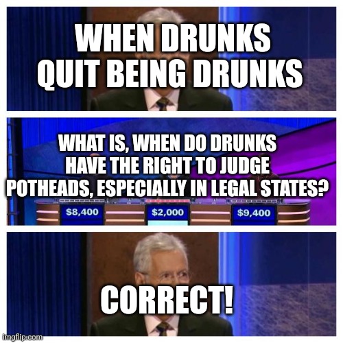 Jeopardy | WHEN DRUNKS QUIT BEING DRUNKS; WHAT IS, WHEN DO DRUNKS HAVE THE RIGHT TO JUDGE POTHEADS, ESPECIALLY IN LEGAL STATES? CORRECT! | image tagged in jeopardy | made w/ Imgflip meme maker