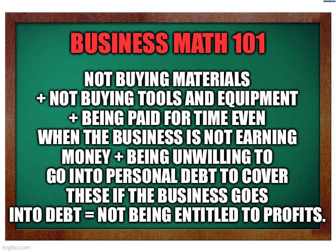 Green Blank Blackboard | NOT BUYING MATERIALS + NOT BUYING TOOLS AND EQUIPMENT + BEING PAID FOR TIME EVEN WHEN THE BUSINESS IS NOT EARNING MONEY + BEING UNWILLING TO GO INTO PERSONAL DEBT TO COVER THESE IF THE BUSINESS GOES INTO DEBT = NOT BEING ENTITLED TO PROFITS. BUSINESS MATH 101 | image tagged in green blank blackboard | made w/ Imgflip meme maker