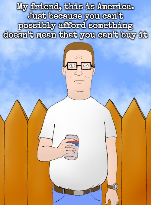 Hank Hill Standing | My friend, this is America.

Just because you can't
possibly afford something

doesn't mean that you can't buy it | image tagged in hank hill standing,slavic | made w/ Imgflip meme maker