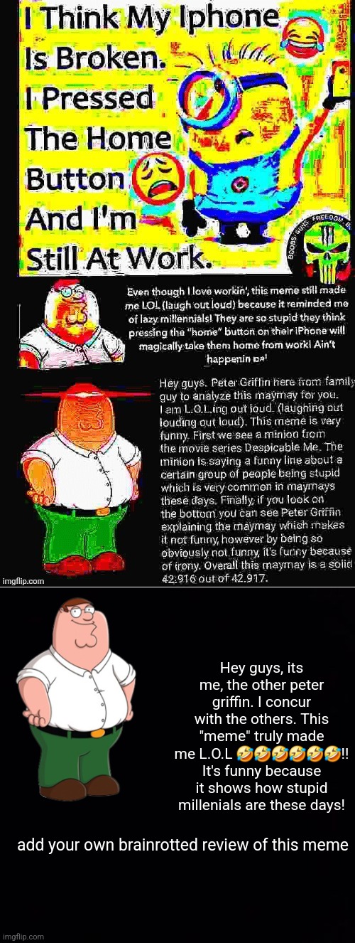 help | Hey guys, its me, the other peter griffin. I concur with the others. This "meme" truly made me L.O.L 🤣🤣🤣🤣🤣🤣!! It's funny because it shows how stupid millenials are these days! add your own brainrotted review of this meme | made w/ Imgflip meme maker