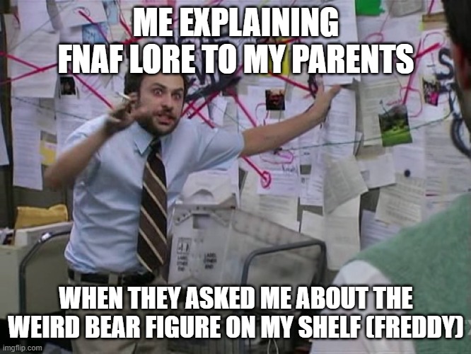 Charlie Conspiracy (Always Sunny in Philidelphia) | ME EXPLAINING FNAF LORE TO MY PARENTS; WHEN THEY ASKED ME ABOUT THE WEIRD BEAR FIGURE ON MY SHELF (FREDDY) | image tagged in charlie conspiracy always sunny in philidelphia | made w/ Imgflip meme maker