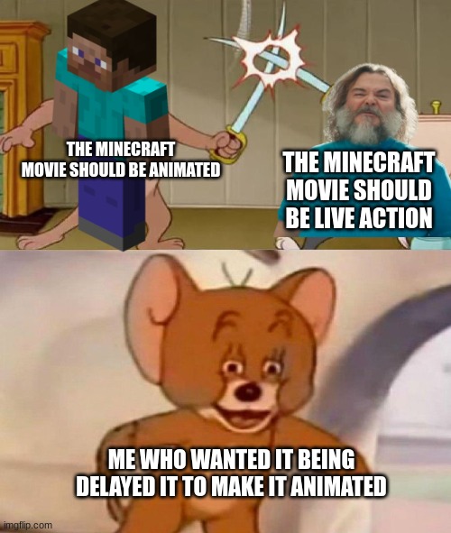 Minecraft movie debat | THE MINECRAFT MOVIE SHOULD BE ANIMATED; THE MINECRAFT MOVIE SHOULD BE LIVE ACTION; ME WHO WANTED IT BEING DELAYED IT TO MAKE IT ANIMATED | image tagged in tom and jerry swordfight,minecraft movie,jack black,steve,minecraft | made w/ Imgflip meme maker