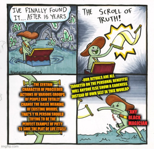 -Can something be such permanent than overthinking? | -OUR RITUALS ARE ALL TARGETED ON THE PERSONAL BENEFITS! WILL ANYONE ELSE SHOW A CARENESS INSTEAD OF OWN SELF IN THIS WORLD? -THE CERTAIN CHARACTER OF PROCEEDED ACTIONS OF VARIOUS GROUPS OF PEOPLE CAN TOTALLY CHANGE THE BASIS MEANING OF EXISTING WORDS. THAT'S Y YA PERSON SHOULD TRYING TO BE THE PERFECT EXAMPLE OF PIETY TO SAVE THE PLOT OF LIFE ITSELF. *ANY BLACK MAGICIAN | image tagged in memes,the scroll of truth,who wants change,i like your funny words magic man,and i took that personally,life hack | made w/ Imgflip meme maker
