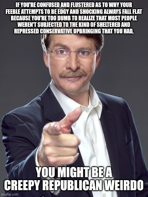 Creepy Republican weirdos are all dull edge and no point. | IF YOU'RE CONFUSED AND FLUSTERED AS TO WHY YOUR
FEEBLE ATTEMPTS TO BE EDGY AND SHOCKING ALWAYS FALL FLAT
BECAUSE YOU'RE TOO DUMB TO REALIZE THAT MOST PEOPLE
WEREN'T SUBJECTED TO THE KIND OF SHELTERED AND
REPRESSED CONSERVATIVE UPBRINGING THAT YOU HAD, YOU MIGHT BE A
CREEPY REPUBLICAN WEIRDO | image tagged in jeff foxworthy,creepy,weird,republican,sheltering suburban mom,bad parenting | made w/ Imgflip meme maker