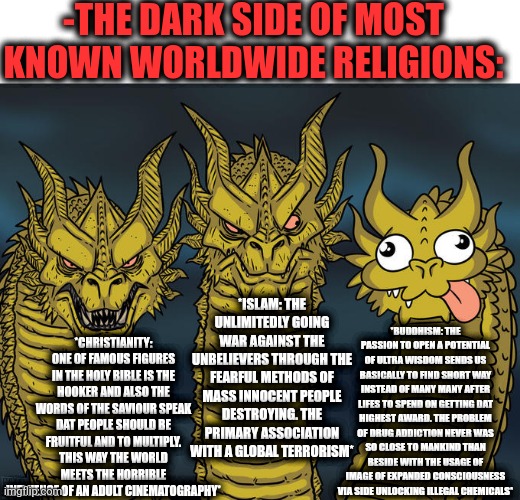 -The short excursion to the depth of a hope. | -THE DARK SIDE OF MOST KNOWN WORLDWIDE RELIGIONS:; *ISLAM: THE UNLIMITEDLY GOING WAR AGAINST THE UNBELIEVERS THROUGH THE FEARFUL METHODS OF MASS INNOCENT PEOPLE DESTROYING. THE PRIMARY ASSOCIATION WITH A GLOBAL TERRORISM*; *CHRISTIANITY: ONE OF FAMOUS FIGURES IN THE HOLY BIBLE IS THE HOOKER AND ALSO THE WORDS OF THE SAVIOUR SPEAK DAT PEOPLE SHOULD BE FRUITFUL AND TO MULTIPLY. THIS WAY THE WORLD MEETS THE HORRIBLE INFLUENCE OF AN ADULT CINEMATOGRAPHY*; *BUDDHISM: THE PASSION TO OPEN A POTENTIAL OF ULTRA WISDOM SENDS US BASICALLY TO FIND SHORT WAY INSTEAD OF MANY MANY AFTER LIFES TO SPEND ON GETTING DAT HIGHEST AWARD. THE PROBLEM OF DRUG ADDICTION NEVER WAS SO CLOSE TO MANKIND THAN BESIDE WITH THE USAGE OF IMAGE OF EXPANDED CONSCIOUSNESS VIA SIDE UNLOCKING ILLEGAL CHEMICALS* | image tagged in three-headed dragon,god religion universe,mr worldwide,was i a good boy,dark side,over educated problems | made w/ Imgflip meme maker