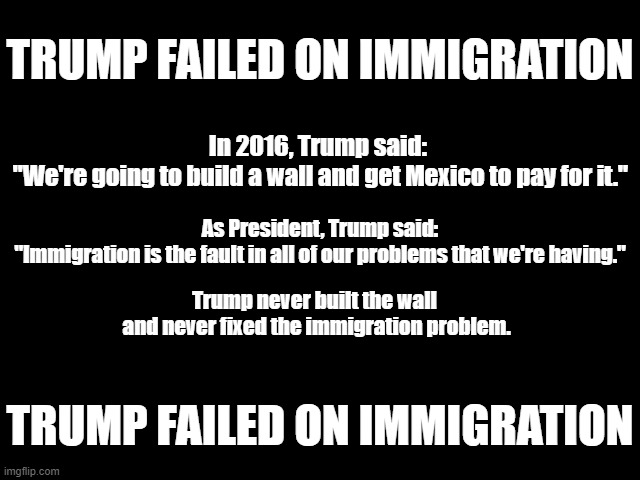 Trump Failed on Immigration | TRUMP FAILED ON IMMIGRATION; In 2016, Trump said:
 "We're going to build a wall and get Mexico to pay for it."; As President, Trump said:
"Immigration is the fault in all of our problems that we're having."; Trump never built the wall
 and never fixed the immigration problem. TRUMP FAILED ON IMMIGRATION | image tagged in traitor trump,immigration,the wall,trump failed,trump lies | made w/ Imgflip meme maker