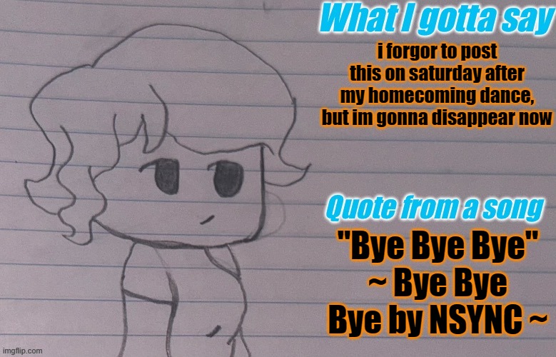 you can find me on the games/platforms in the comments | i forgor to post this on saturday after my homecoming dance, but im gonna disappear now; "Bye Bye Bye"
~ Bye Bye Bye by NSYNC ~ | image tagged in autumnthespacequeen s announcement template v4 | made w/ Imgflip meme maker