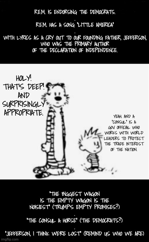 Whoa! "All I Have to do is Dream" | R.E.M. IS ENDORSING THE DEMOCRATS.
.
R.E.M. HAS A SONG "LITTLE AMERICA"
.
WITH LYRICS AS A CRY OUT TO OUR FOUNDING FATHER, JEFFERSON,
WHO WAS THE PRIMARY AUTHOR OF THE DECLARATION OF INDEPENDENCE. HOLY! THAT'S DEEP! AND SURPRISINGLY APPROPRIATE. YEAH. AND A "CONSUL" IS A GOV OFFICIAL WHO WORKS WITH WORLD LEADERS TO PROTECT THE TRADE INTEREST
OF THE NATION. "THE BIGGEST WAGON IS THE EMPTY WAGON IS THE NOISIEST" (TRUMP'S EMPTY PROMISES?)
.
"THE CONSUL A HORSE" (THE DEMOCRATS?)
.
"JEFFERSON, I THINK WE'RE LOST" (REMIND US WHO WE ARE) | image tagged in something to think about,declaration of independence,dnc,kamala harris,trump supporters | made w/ Imgflip meme maker