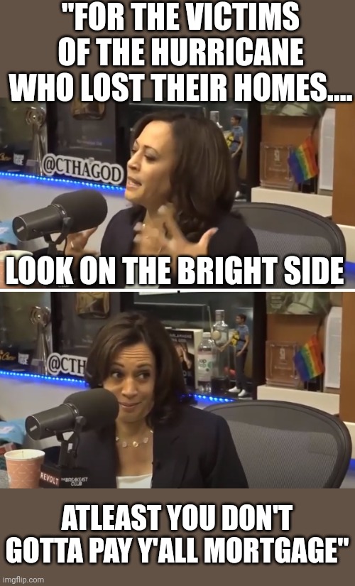 The democrat logic | "FOR THE VICTIMS OF THE HURRICANE WHO LOST THEIR HOMES.... LOOK ON THE BRIGHT SIDE; ATLEAST YOU DON'T GOTTA PAY Y'ALL MORTGAGE" | image tagged in conspiracy theory kamala | made w/ Imgflip meme maker