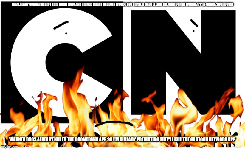 i'm already predicting this (i could be either right or wrong) | I'M ALREADY GONNA PREDICT THIS RIGHT NOW AND THINGS MIGHT GET EVEN WORSE BUT I HAVE A BAD FEELING THE CARTOON NETWORK APP IS GONNA SHUT DOWN; WARNER BROS ALREADY KILLED THE BOOMERANG APP SO I'M ALREADY PREDICTING THEY'LL KILL THE CARTOON NETWORK APP | image tagged in cartoon network 2010s-present logo,warner bros discovery,prediction,memes | made w/ Imgflip meme maker