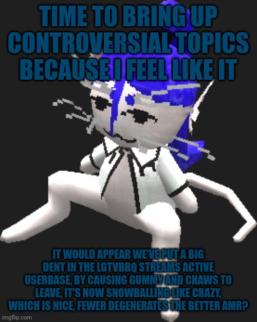 Blue ariral plush | TIME TO BRING UP CONTROVERSIAL TOPICS BECAUSE I FEEL LIKE IT; IT WOULD APPEAR WE'VE PUT A BIG DENT IN THE LGTVBBQ STREAMS ACTIVE USERBASE, BY CAUSING GUMMY AND CHAWS TO LEAVE, IT'S NOW SNOWBALLING LIKE CRAZY, WHICH IS NICE, FEWER DEGENERATES THE BETTER AMR? | image tagged in blue ariral plush | made w/ Imgflip meme maker