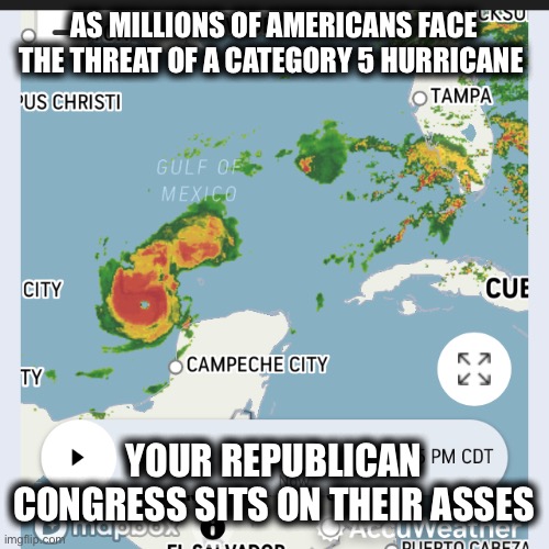 AS MILLIONS OF AMERICANS FACE THE THREAT OF A CATEGORY 5 HURRICANE; YOUR REPUBLICAN CONGRESS SITS ON THEIR ASSES | image tagged in memes | made w/ Imgflip meme maker