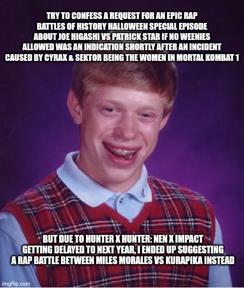 Bad Luck Brian | TRY TO CONFESS A REQUEST FOR AN EPIC RAP BATTLES OF HISTORY HALLOWEEN SPECIAL EPISODE ABOUT JOE HIGASHI VS PATRICK STAR IF NO WEENIES ALLOWED WAS AN INDICATION SHORTLY AFTER AN INCIDENT CAUSED BY CYRAX & SEKTOR BEING THE WOMEN IN MORTAL KOMBAT 1; BUT DUE TO HUNTER X HUNTER: NEN X IMPACT GETTING DELAYED TO NEXT YEAR, I ENDED UP SUGGESTING A RAP BATTLE BETWEEN MILES MORALES VS KURAPIKA INSTEAD | image tagged in memes,bad luck brian,mortal kombat,hunter x hunter,epic rap battles of history | made w/ Imgflip meme maker