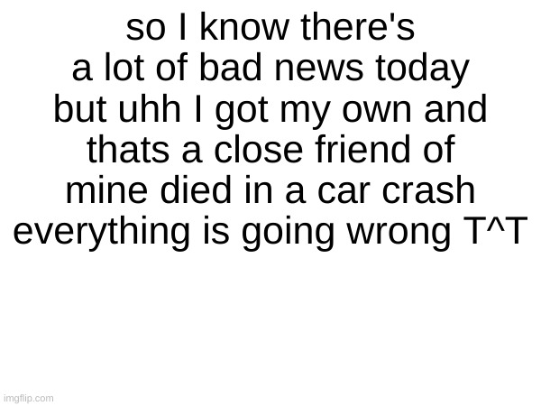 WHYY | so I know there's a lot of bad news today but uhh I got my own and thats a close friend of mine died in a car crash everything is going wrong T^T | made w/ Imgflip meme maker